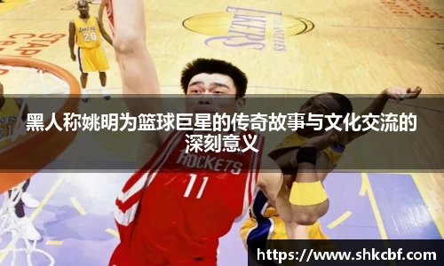 黑人称姚明为篮球巨星的传奇故事与文化交流的深刻意义