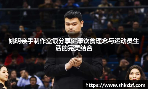 姚明亲手制作盒饭分享健康饮食理念与运动员生活的完美结合