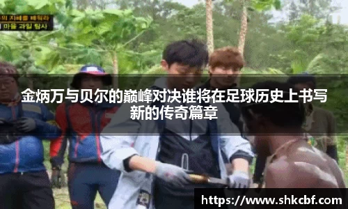 金炳万与贝尔的巅峰对决谁将在足球历史上书写新的传奇篇章